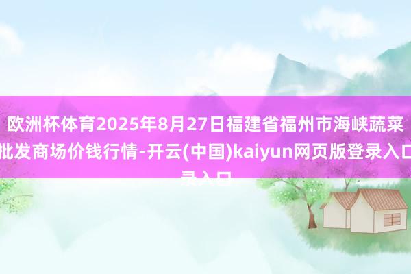 欧洲杯体育2025年8月27日福建省福州市海峡蔬菜批发商场价钱行情-开云(中国)kaiyun网页版登录入口