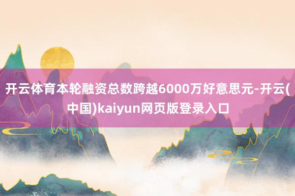 开云体育本轮融资总数跨越6000万好意思元-开云(中国)kaiyun网页版登录入口