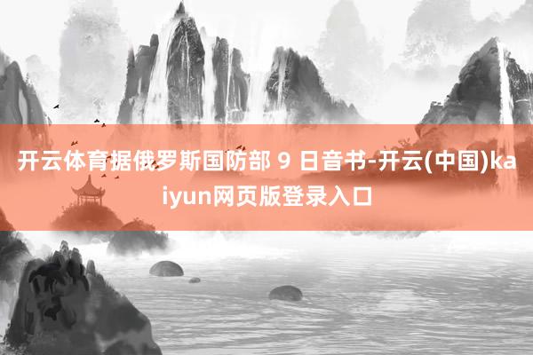开云体育据俄罗斯国防部 9 日音书-开云(中国)kaiyun网页版登录入口