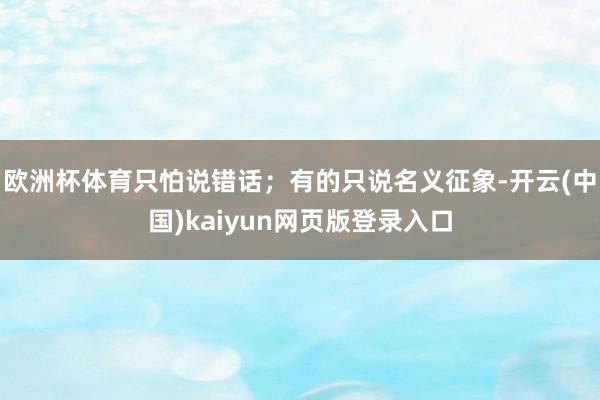 欧洲杯体育只怕说错话;有的只说名义征象-开云(中国)kaiyun网页版登录入口