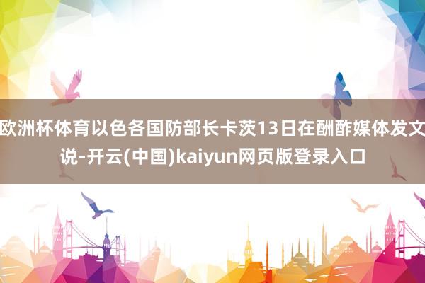 欧洲杯体育以色各国防部长卡茨13日在酬酢媒体发文说-开云(中国)kaiyun网页版登录入口