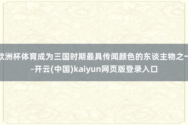 欧洲杯体育成为三国时期最具传闻颜色的东谈主物之一-开云(中国)kaiyun网页版登录入口