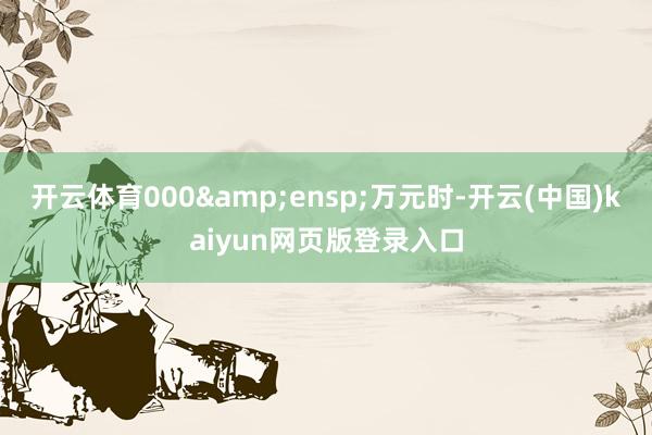 开云体育000&ensp;万元时-开云(中国)kaiyun网页版登录入口