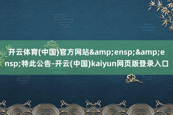 开云体育(中国)官方网站&ensp;&ensp;特此公告-开云(中国)kaiyun网页版登录入口
