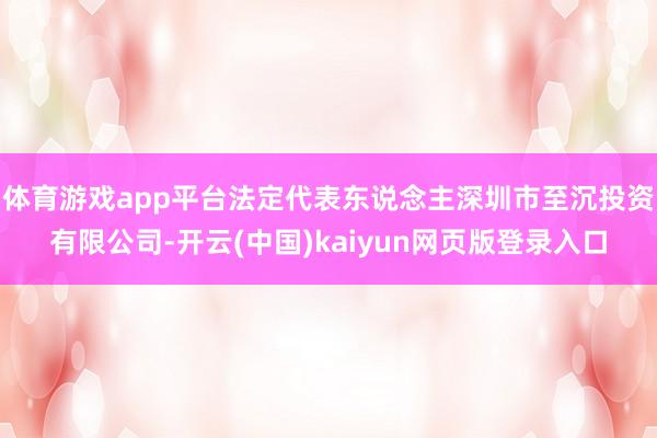 体育游戏app平台法定代表东说念主深圳市至沉投资有限公司-开云(中国)kaiyun网页版登录入口