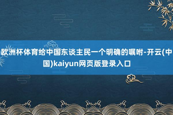 欧洲杯体育给中国东谈主民一个明确的嘱咐-开云(中国)kaiyun网页版登录入口