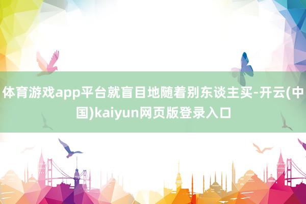 体育游戏app平台就盲目地随着别东谈主买-开云(中国)kaiyun网页版登录入口