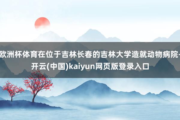 欧洲杯体育在位于吉林长春的吉林大学造就动物病院-开云(中国)kaiyun网页版登录入口