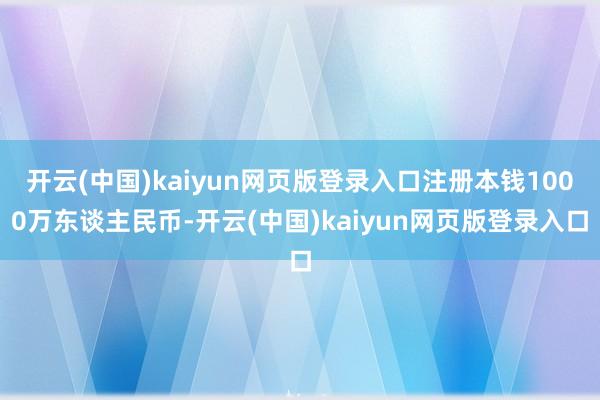 开云(中国)kaiyun网页版登录入口注册本钱1000万东谈主民币-开云(中国)kaiyun网页版登录入口