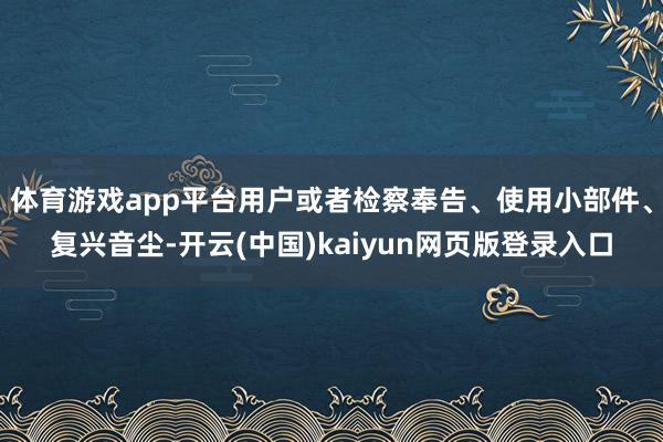 体育游戏app平台用户或者检察奉告、使用小部件、复兴音尘-开云(中国)kaiyun网页版登录入口