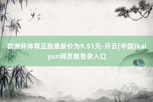 欧洲杯体育正股最新价为9.51元-开云(中国)kaiyun网页版登录入口
