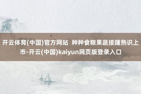 开云体育(中国)官方网站  种种食粮果蔬接踵熟识上市-开云(中国)kaiyun网页版登录入口