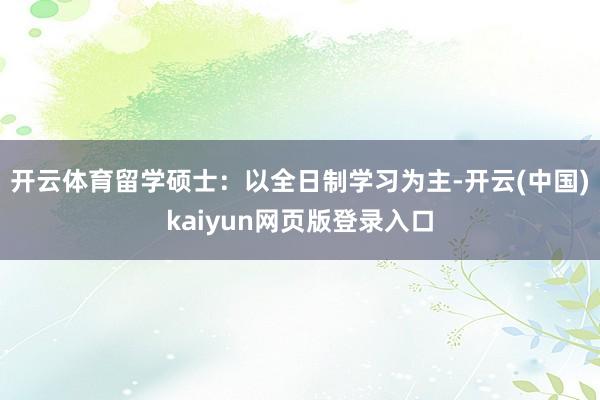 开云体育留学硕士:以全日制学习为主-开云(中国)kaiyun网页版登录入口