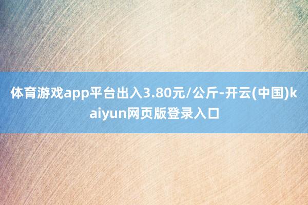 体育游戏app平台出入3.80元/公斤-开云(中国)kaiyun网页版登录入口