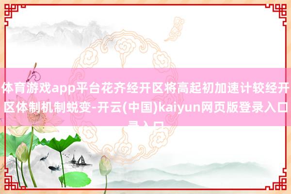 体育游戏app平台花齐经开区将高起初加速计较经开区体制机制蜕变-开云(中国)kaiyun网页版登录入口