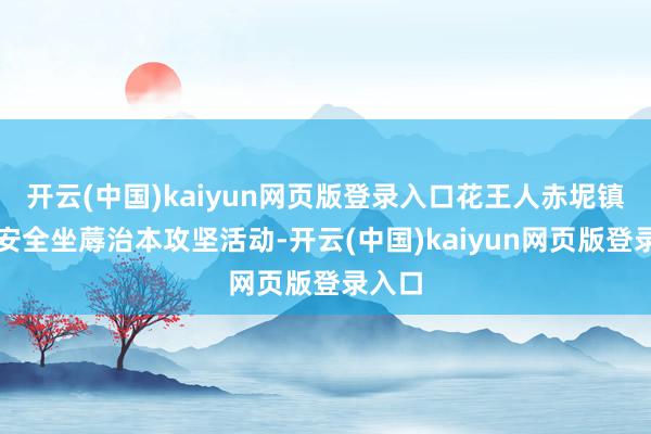 开云(中国)kaiyun网页版登录入口花王人赤坭镇开展安全坐蓐治本攻坚活动-开云(中国)kaiyun网页版登录入口