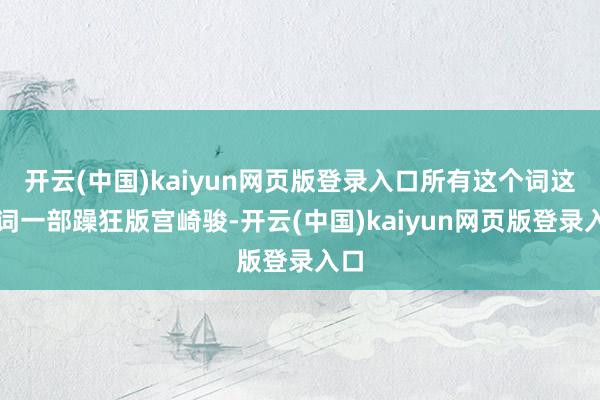 开云(中国)kaiyun网页版登录入口所有这个词这个词一部躁狂版宫崎骏-开云(中国)kaiyun网页版登录入口