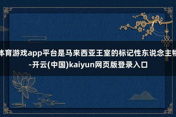 体育游戏app平台是马来西亚王室的标记性东说念主物-开云(中国)kaiyun网页版登录入口