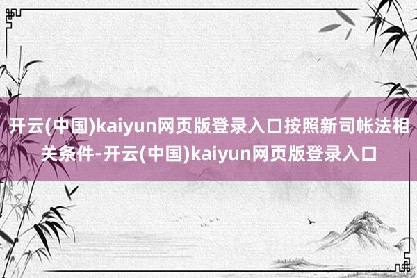 开云(中国)kaiyun网页版登录入口按照新司帐法相关条件-开云(中国)kaiyun网页版登录入口