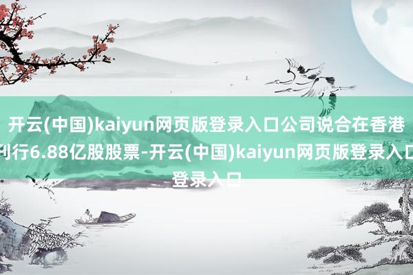 开云(中国)kaiyun网页版登录入口公司说合在香港刊行6.88亿股股票-开云(中国)kaiyun网页版登录入口