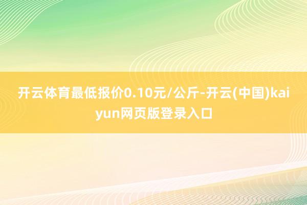 开云体育最低报价0.10元/公斤-开云(中国)kaiyun网页版登录入口