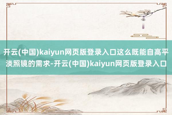 开云(中国)kaiyun网页版登录入口这么既能自高平淡照镜的需求-开云(中国)kaiyun网页版登录入口