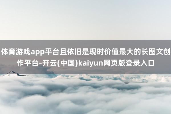 体育游戏app平台且依旧是现时价值最大的长图文创作平台-开云(中国)kaiyun网页版登录入口