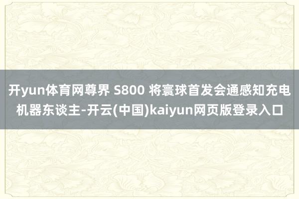 开yun体育网尊界 S800 将寰球首发会通感知充电机器东谈主-开云(中国)kaiyun网页版登录入口