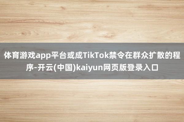 体育游戏app平台或成TikTok禁令在群众扩散的程序-开云(中国)kaiyun网页版登录入口