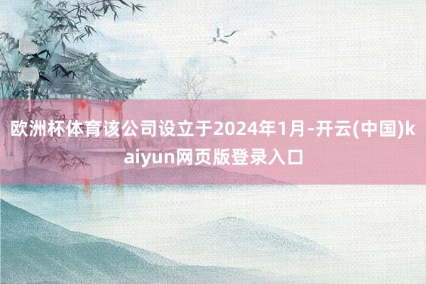 欧洲杯体育该公司设立于2024年1月-开云(中国)kaiyun网页版登录入口