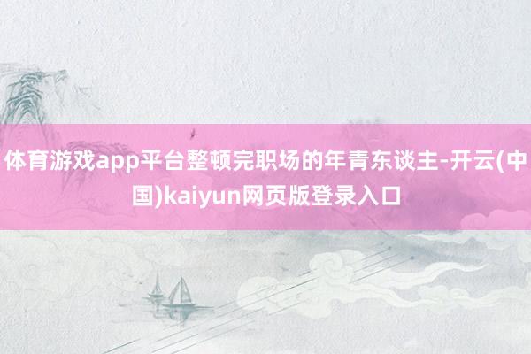 体育游戏app平台整顿完职场的年青东谈主-开云(中国)kaiyun网页版登录入口