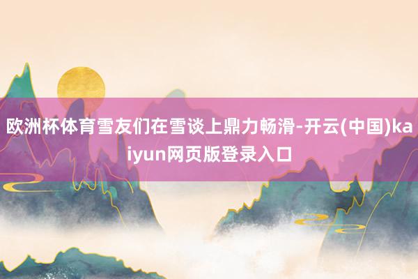 欧洲杯体育雪友们在雪谈上鼎力畅滑-开云(中国)kaiyun网页版登录入口