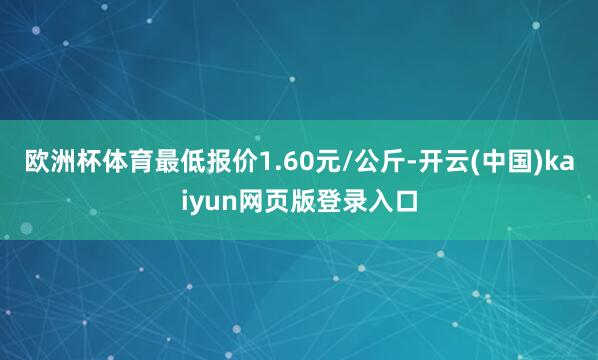 欧洲杯体育最低报价1.60元/公斤-开云(中国)kaiyun网页版登录入口