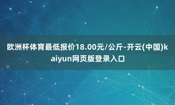 欧洲杯体育最低报价18.00元/公斤-开云(中国)kaiyun网页版登录入口