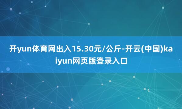 开yun体育网出入15.30元/公斤-开云(中国)kaiyun网页版登录入口