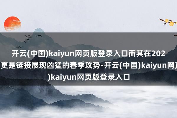 开云(中国)kaiyun网页版登录入口而其在2025年春节前后更是链接展现凶猛的春季攻势-开云(中国)kaiyun网页版登录入口