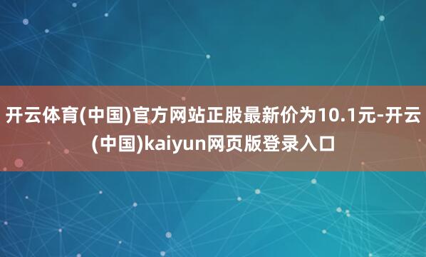 开云体育(中国)官方网站正股最新价为10.1元-开云(中国)kaiyun网页版登录入口