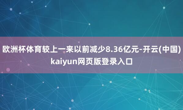 欧洲杯体育较上一来以前减少8.36亿元-开云(中国)kaiyun网页版登录入口
