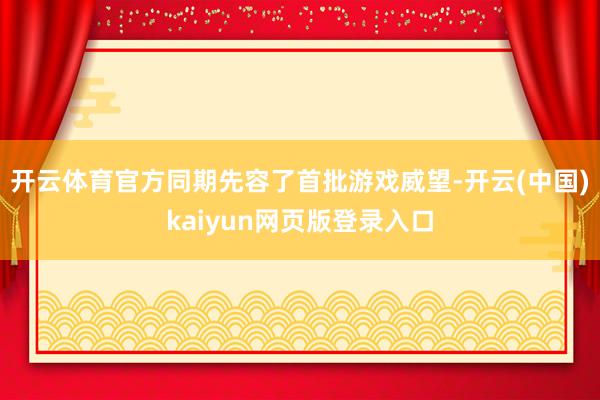 开云体育官方同期先容了首批游戏威望-开云(中国)kaiyun网页版登录入口