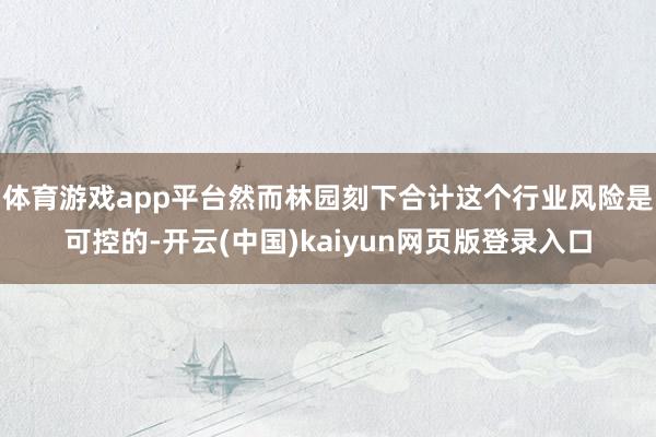体育游戏app平台然而林园刻下合计这个行业风险是可控的-开云(中国)kaiyun网页版登录入口