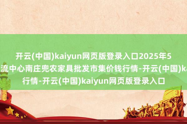 开云(中国)kaiyun网页版登录入口2025年5月9日杭州农副家具物流中心南庄兜农家具批发市集价钱行情-开云(中国)kaiyun网页版登录入口