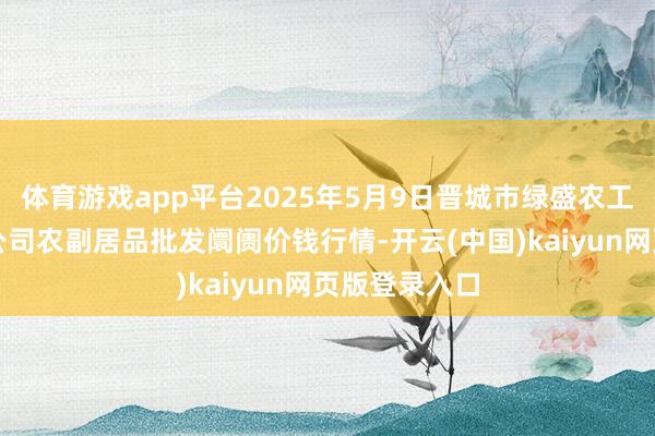 体育游戏app平台2025年5月9日晋城市绿盛农工商实业有限公司农副居品批发阛阓价钱行情-开云(中国)kaiyun网页版登录入口