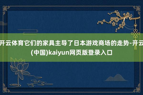 开云体育它们的家具主导了日本游戏商场的走势-开云(中国)kaiyun网页版登录入口