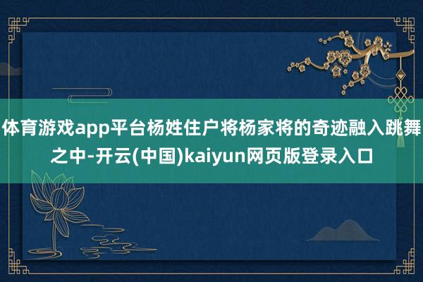 体育游戏app平台杨姓住户将杨家将的奇迹融入跳舞之中-开云(中国)kaiyun网页版登录入口