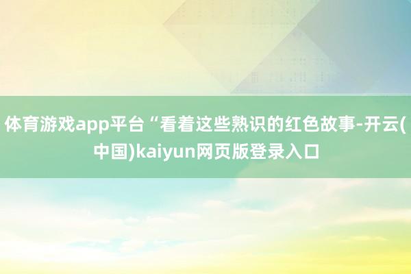 体育游戏app平台“看着这些熟识的红色故事-开云(中国)kaiyun网页版登录入口