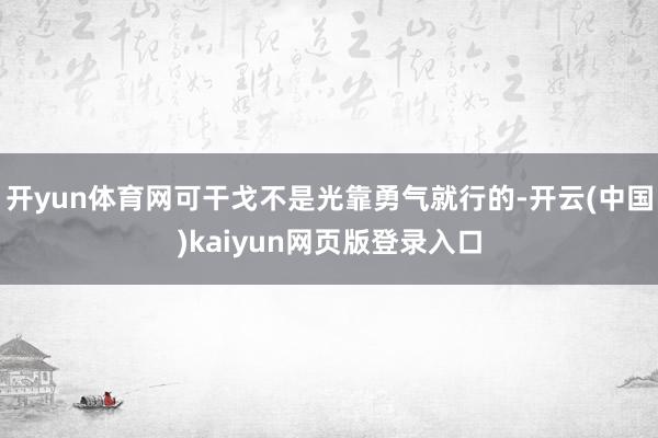 开yun体育网可干戈不是光靠勇气就行的-开云(中国)kaiyun网页版登录入口