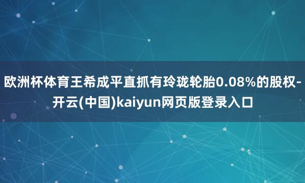 欧洲杯体育王希成平直抓有玲珑轮胎0.08%的股权-开云(中国)kaiyun网页版登录入口